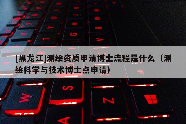 [黑龍江]測(cè)繪資質(zhì)申請(qǐng)博士流程是什么（測(cè)繪科學(xué)與技術(shù)博士點(diǎn)申請(qǐng)）