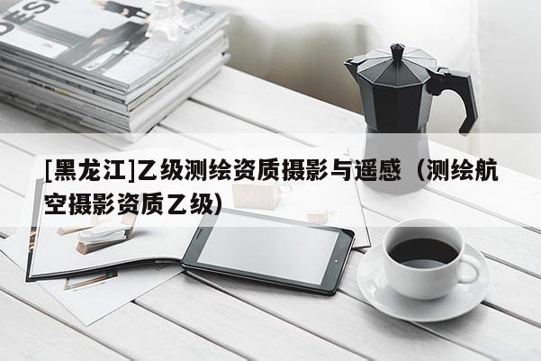 [黑龍江]乙級(jí)測繪資質(zhì)攝影與遙感（測繪航空攝影資質(zhì)乙級(jí)）
