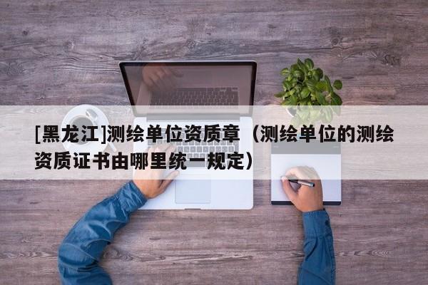 [黑龍江]測繪單位資質(zhì)章（測繪單位的測繪資質(zhì)證書由哪里統(tǒng)一規(guī)定）