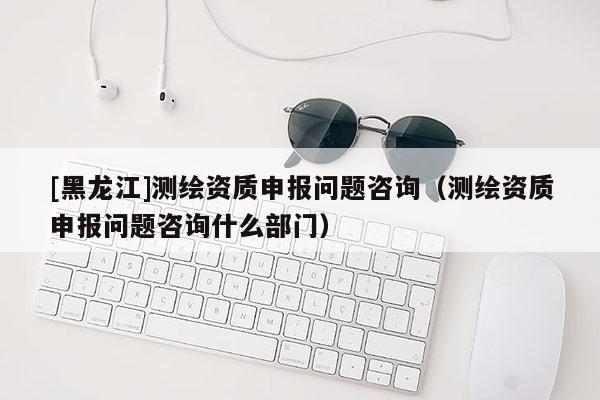 [黑龍江]測繪資質(zhì)申報問題咨詢（測繪資質(zhì)申報問題咨詢什么部門）