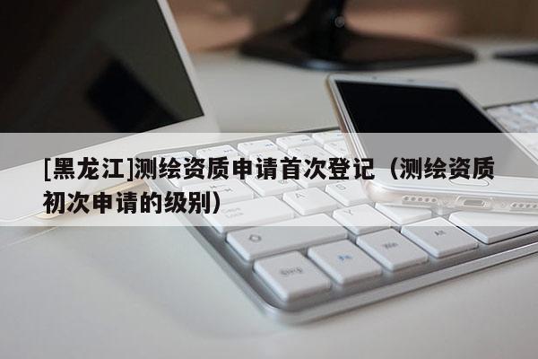[黑龍江]測繪資質(zhì)申請首次登記（測繪資質(zhì)初次申請的級別）