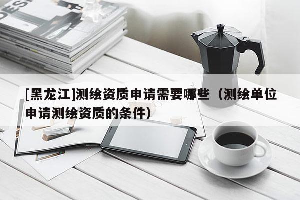 [黑龍江]測繪資質(zhì)申請需要哪些（測繪單位申請測繪資質(zhì)的條件）