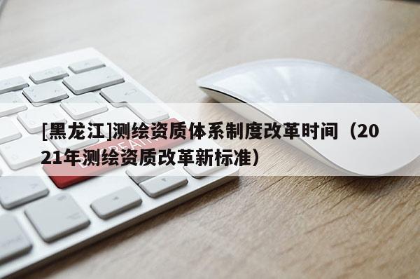 [黑龍江]測(cè)繪資質(zhì)體系制度改革時(shí)間（2021年測(cè)繪資質(zhì)改革新標(biāo)準(zhǔn)）