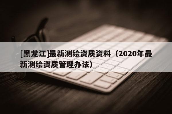 [黑龍江]最新測(cè)繪資質(zhì)資料（2020年最新測(cè)繪資質(zhì)管理辦法）