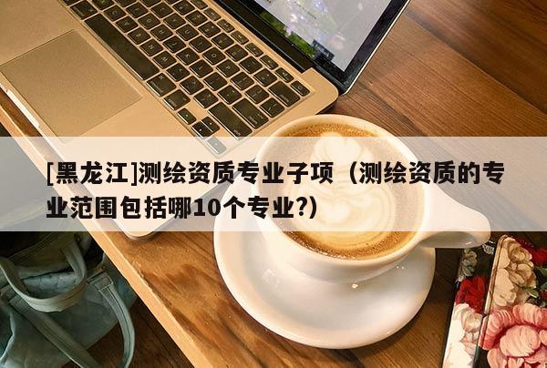 [黑龍江]測繪資質(zhì)專業(yè)子項（測繪資質(zhì)的專業(yè)范圍包括哪10個專業(yè)?）
