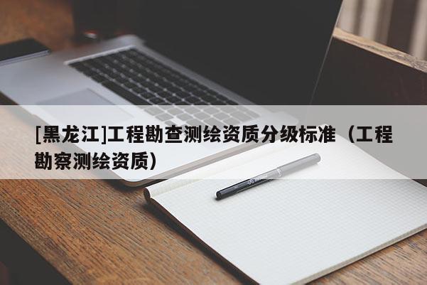 [黑龍江]工程勘查測(cè)繪資質(zhì)分級(jí)標(biāo)準(zhǔn)（工程勘察測(cè)繪資質(zhì)）
