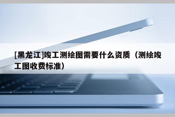 [黑龍江]竣工測(cè)繪圖需要什么資質(zhì)（測(cè)繪竣工圖收費(fèi)標(biāo)準(zhǔn)）