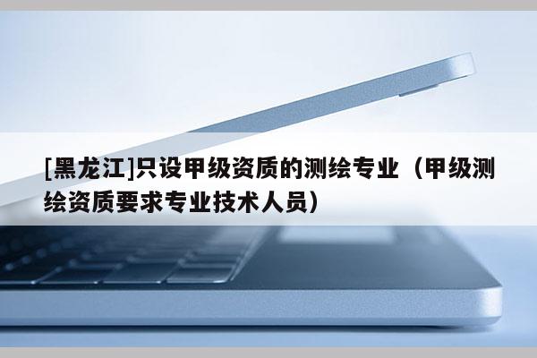 [黑龍江]只設(shè)甲級(jí)資質(zhì)的測(cè)繪專業(yè)（甲級(jí)測(cè)繪資質(zhì)要求專業(yè)技術(shù)人員）