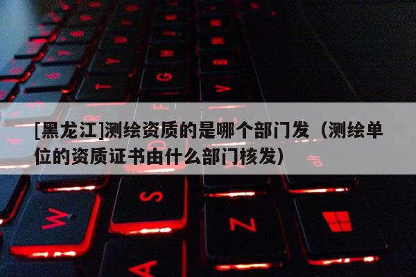 [黑龍江]測(cè)繪資質(zhì)的是哪個(gè)部門發(fā)（測(cè)繪單位的資質(zhì)證書(shū)由什么部門核發(fā)）