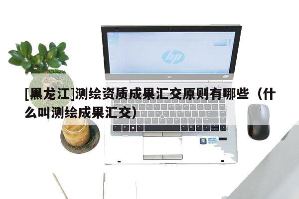 [黑龍江]測繪資質(zhì)成果匯交原則有哪些（什么叫測繪成果匯交）