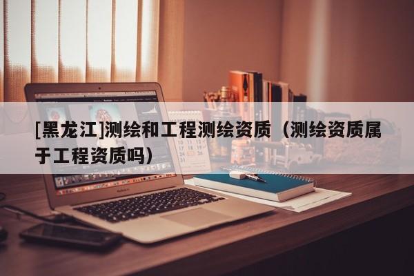 [黑龍江]測繪和工程測繪資質(zhì)（測繪資質(zhì)屬于工程資質(zhì)嗎）