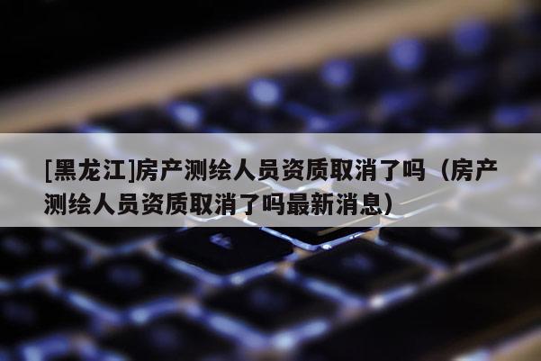 [黑龍江]房產(chǎn)測繪人員資質取消了嗎（房產(chǎn)測繪人員資質取消了嗎最新消息）