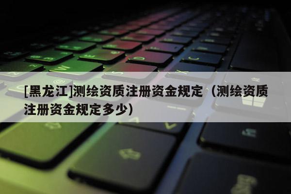 [黑龍江]測繪資質(zhì)注冊資金規(guī)定（測繪資質(zhì)注冊資金規(guī)定多少）