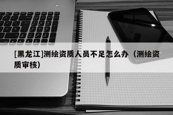 [黑龍江]測(cè)繪資質(zhì)人員不足怎么辦（測(cè)繪資質(zhì)審核）
