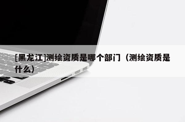 [黑龍江]測繪資質(zhì)是哪個部門（測繪資質(zhì)是什么）