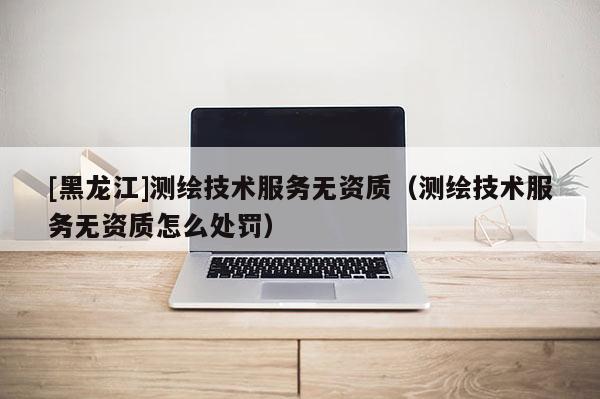 [黑龍江]測繪技術(shù)服務(wù)無資質(zhì)（測繪技術(shù)服務(wù)無資質(zhì)怎么處罰）