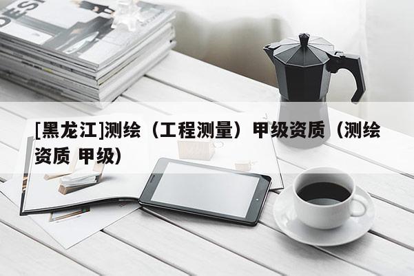 [黑龍江]測(cè)繪（工程測(cè)量）甲級(jí)資質(zhì)（測(cè)繪資質(zhì) 甲級(jí)）