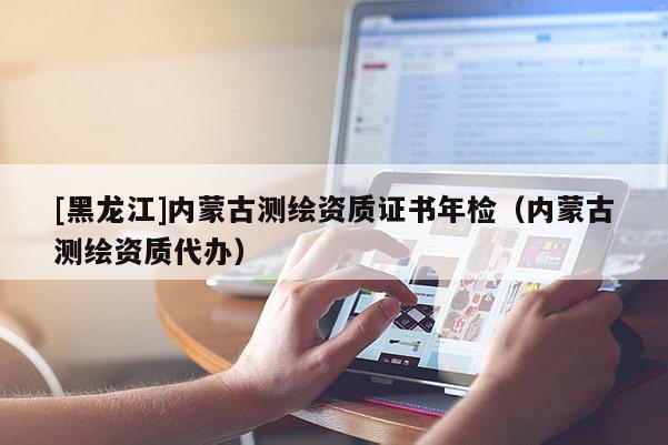[黑龍江]內(nèi)蒙古測(cè)繪資質(zhì)證書年檢（內(nèi)蒙古測(cè)繪資質(zhì)代辦）