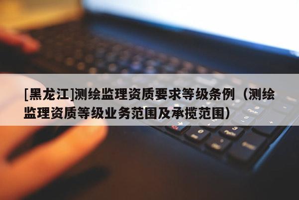 [黑龍江]測(cè)繪監(jiān)理資質(zhì)要求等級(jí)條例（測(cè)繪監(jiān)理資質(zhì)等級(jí)業(yè)務(wù)范圍及承攬范圍）