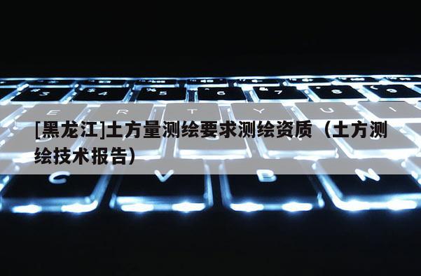 [黑龍江]土方量測(cè)繪要求測(cè)繪資質(zhì)（土方測(cè)繪技術(shù)報(bào)告）