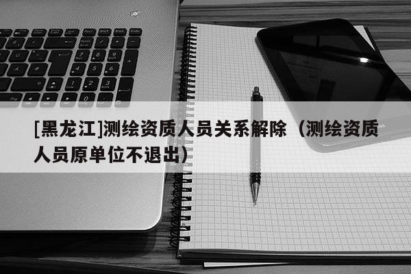 [黑龍江]測(cè)繪資質(zhì)人員關(guān)系解除（測(cè)繪資質(zhì)人員原單位不退出）