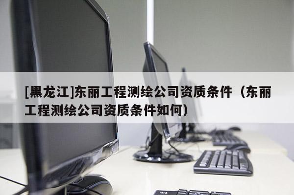 [黑龍江]東麗工程測繪公司資質(zhì)條件（東麗工程測繪公司資質(zhì)條件如何）