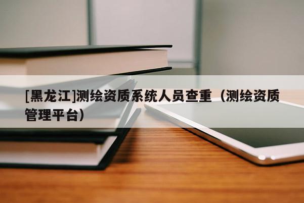 [黑龍江]測(cè)繪資質(zhì)系統(tǒng)人員查重（測(cè)繪資質(zhì)管理平臺(tái)）