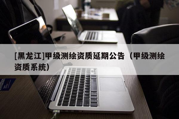 [黑龍江]甲級(jí)測(cè)繪資質(zhì)延期公告（甲級(jí)測(cè)繪資質(zhì)系統(tǒng)）