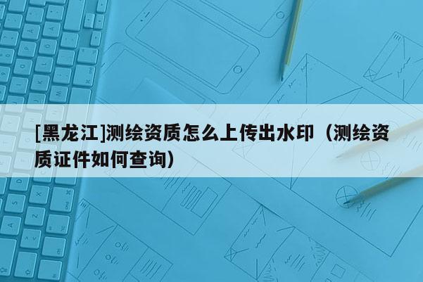 [黑龍江]測繪資質(zhì)怎么上傳出水印（測繪資質(zhì)證件如何查詢）