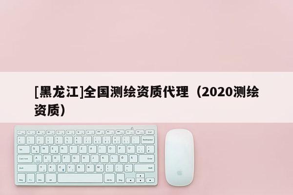 [黑龍江]全國測繪資質(zhì)代理（2020測繪資質(zhì)）