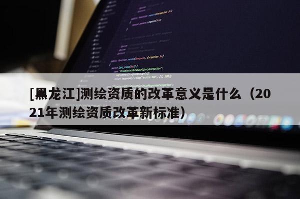 [黑龍江]測繪資質(zhì)的改革意義是什么（2021年測繪資質(zhì)改革新標(biāo)準(zhǔn)）