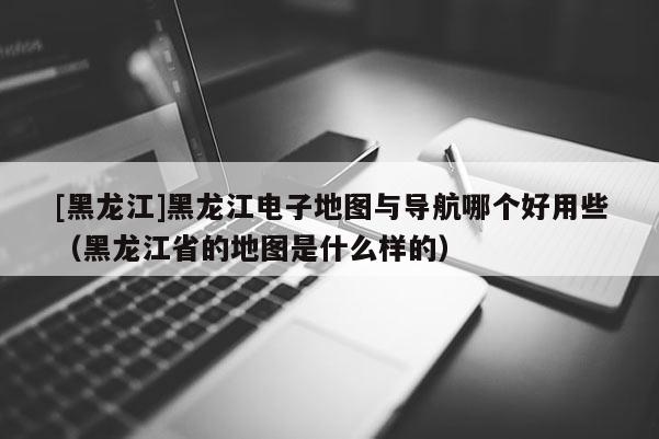 [黑龍江]黑龍江電子地圖與導(dǎo)航哪個(gè)好用些（黑龍江省的地圖是什么樣的）