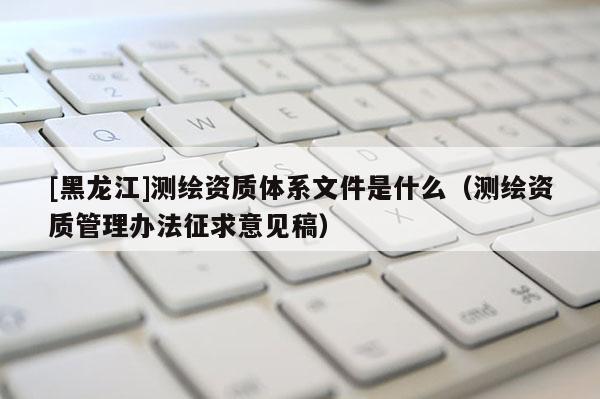 [黑龍江]測繪資質(zhì)體系文件是什么（測繪資質(zhì)管理辦法征求意見稿）