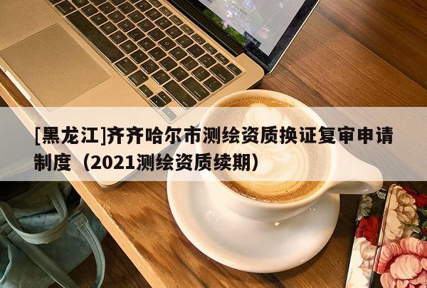 [黑龍江]齊齊哈爾市測(cè)繪資質(zhì)換證復(fù)審申請(qǐng)制度（2021測(cè)繪資質(zhì)續(xù)期）