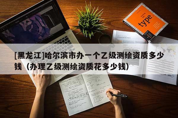 [黑龍江]哈爾濱市辦一個(gè)乙級(jí)測(cè)繪資質(zhì)多少錢（辦理乙級(jí)測(cè)繪資質(zhì)花多少錢）