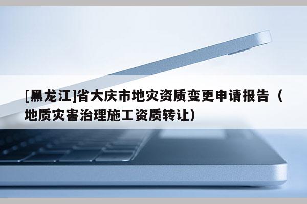 [黑龍江]省大慶市地災(zāi)資質(zhì)變更申請(qǐng)報(bào)告（地質(zhì)災(zāi)害治理施工資質(zhì)轉(zhuǎn)讓）