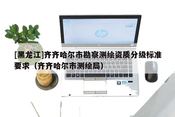 [黑龍江]齊齊哈爾市勘察測繪資質(zhì)分級標準要求（齊齊哈爾市測繪局）