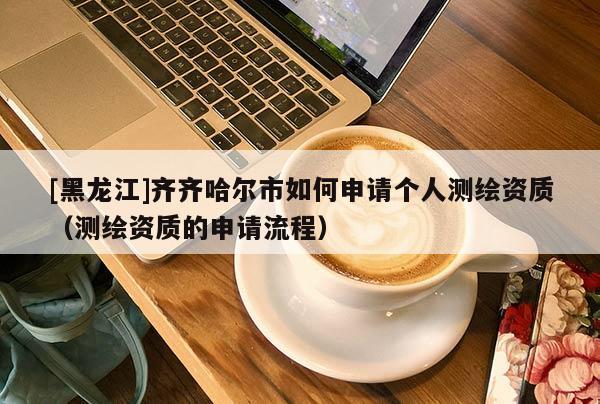[黑龍江]齊齊哈爾市如何申請個人測繪資質(zhì)（測繪資質(zhì)的申請流程）