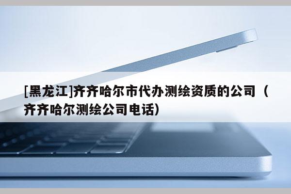 [黑龍江]齊齊哈爾市代辦測(cè)繪資質(zhì)的公司（齊齊哈爾測(cè)繪公司電話）