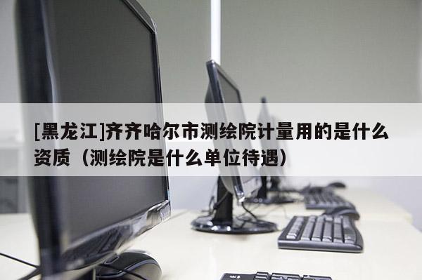 [黑龍江]齊齊哈爾市測繪院計量用的是什么資質(zhì)（測繪院是什么單位待遇）