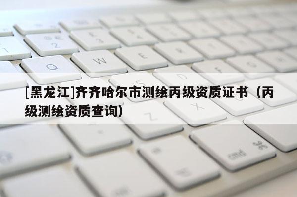 [黑龍江]齊齊哈爾市測繪丙級資質(zhì)證書（丙級測繪資質(zhì)查詢）